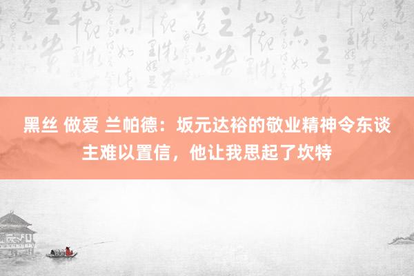 黑丝 做爱 兰帕德：坂元达裕的敬业精神令东谈主难以置信，他让我思起了坎特