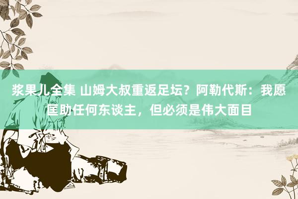 浆果儿全集 山姆大叔重返足坛？阿勒代斯：我愿匡助任何东谈主，但必须是伟大面目