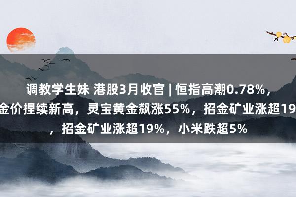 调教学生妹 港股3月收官 | 恒指高潮0.78%，科指跌3.11%，金价捏续新高，灵宝黄金飙涨55%，招金矿业涨超19%，小米跌超5%