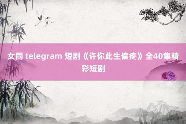 女同 telegram 短剧《许你此生偏疼》全40集精彩短剧