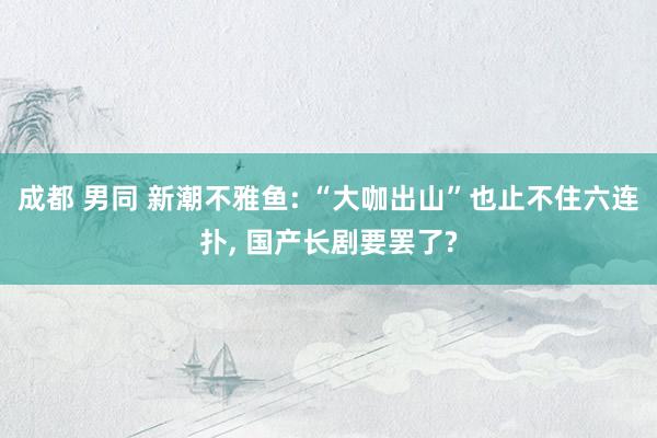 成都 男同 新潮不雅鱼: “大咖出山”也止不住六连扑， 国产长剧要罢了?
