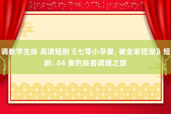 调教学生妹 高清短剧《七零小孕妻， 被全家团宠》短剧: 84 集的良善调理之旅