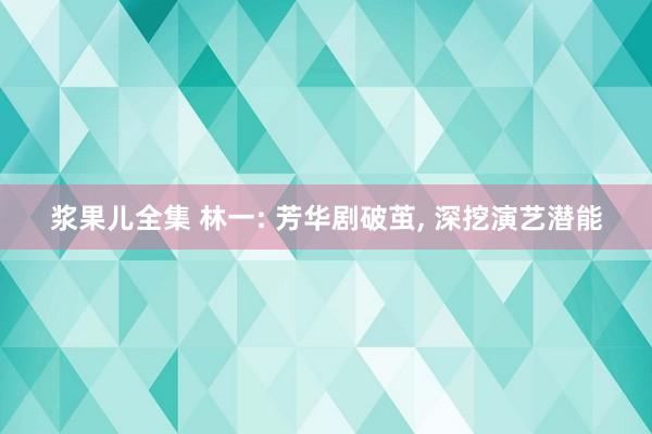 浆果儿全集 林一: 芳华剧破茧， 深挖演艺潜能
