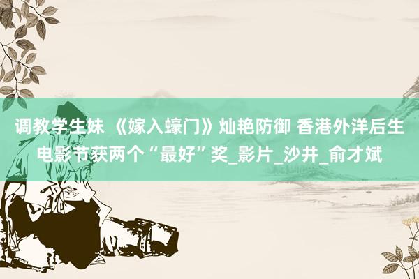 调教学生妹 《嫁入蠔门》灿艳防御 香港外洋后生电影节获两个“最好”奖_影片_沙井_俞才斌