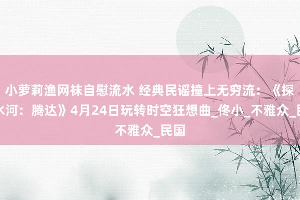 小萝莉渔网袜自慰流水 经典民谣撞上无穷流：《探净水河：腾达》4月24日玩转时空狂想曲_佟小_不雅众_民国