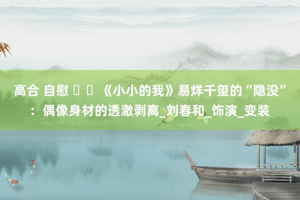 高合 自慰 ​​《小小的我》易烊千玺的“隐没”：偶像身材的透澈剥离_刘春和_饰演_变装