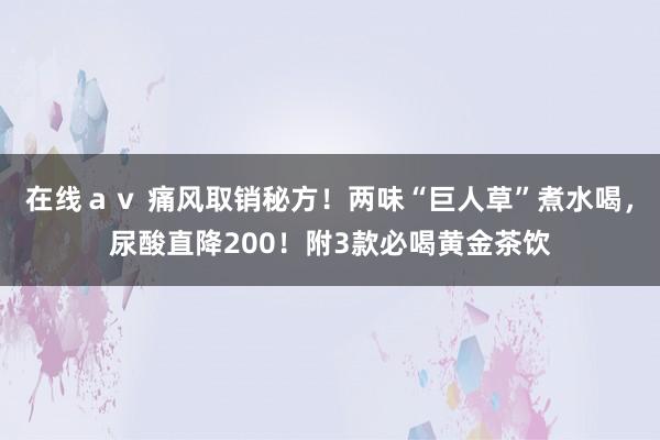 在线ａｖ 痛风取销秘方！两味“巨人草”煮水喝，尿酸直降200！附3款必喝黄金茶饮