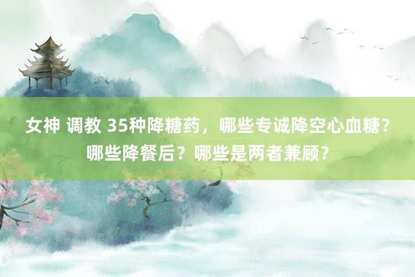 女神 调教 35种降糖药，哪些专诚降空心血糖？哪些降餐后？哪些是两者兼顾？
