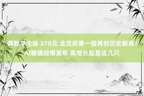 调教学生妹 378元 北交所第一股再创历史新高！AI眼镜迎爆发年 高增长股是这几只