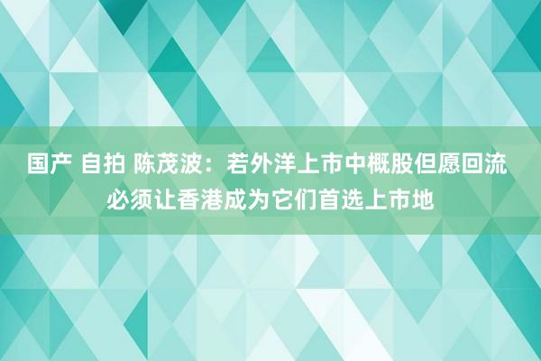 国产 自拍 陈茂波：若外洋上市中概股但愿回流 必须让香港成为它们首选上市地