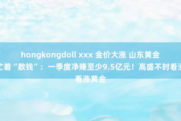hongkongdoll xxx 金价大涨 山东黄金巨头忙着“数钱”：一季度净赚至少9.5亿元！高盛不时看涨黄金