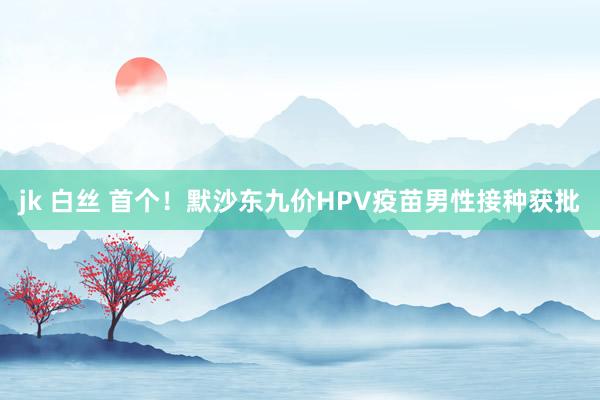 jk 白丝 首个！默沙东九价HPV疫苗男性接种获批
