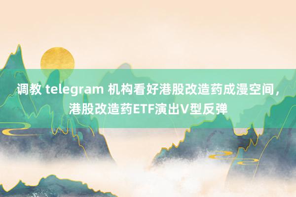 调教 telegram 机构看好港股改造药成漫空间，港股改造药ETF演出V型反弹