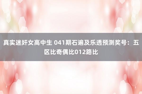 真实迷奸女高中生 041期石遍及乐透预测奖号：五区比奇偶比012路比