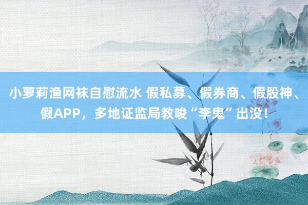 小萝莉渔网袜自慰流水 假私募、假券商、假股神、假APP，多地证监局教唆“李鬼”出没！