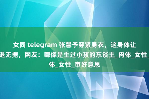 女同 telegram 张馨予穿紧身衣，这身体让东谈主进退无据，网友：哪像是生过小孩的东谈主_肉体_女性_审好意思