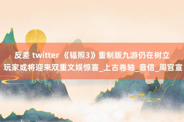 反差 twitter 《辐照3》重制版九游仍在树立 玩家或将迎来双重文娱惊喜_上古卷轴_音信_周官宣