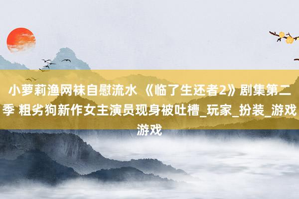 小萝莉渔网袜自慰流水 《临了生还者2》剧集第二季 粗劣狗新作女主演员现身被吐槽_玩家_扮装_游戏