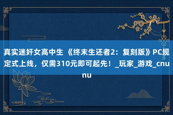 真实迷奸女高中生 《终末生还者2：复刻版》PC规定式上线，仅需310元即可起先！_玩家_游戏_cnu