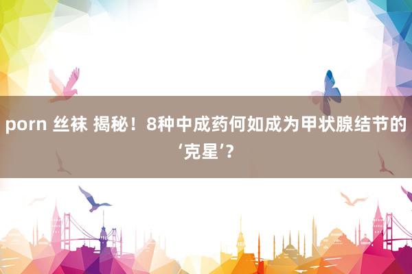 porn 丝袜 揭秘！8种中成药何如成为甲状腺结节的‘克星’？
