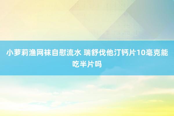 小萝莉渔网袜自慰流水 瑞舒伐他汀钙片10毫克能吃半片吗