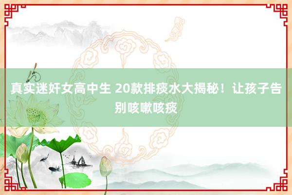 真实迷奸女高中生 20款排痰水大揭秘！让孩子告别咳嗽咳痰