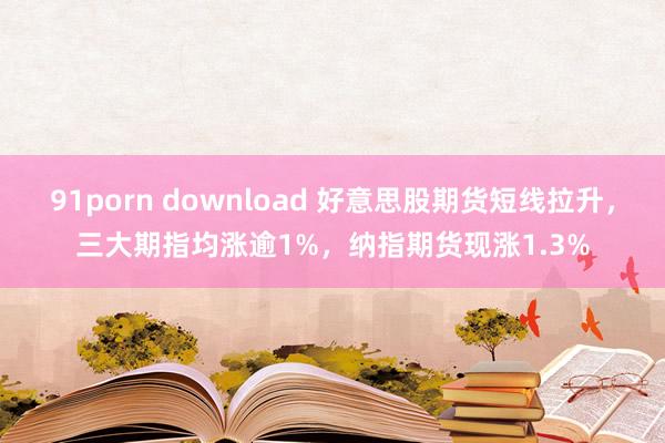 91porn download 好意思股期货短线拉升，三大期指均涨逾1%，纳指期货现涨1.3%