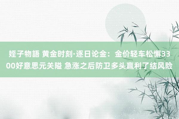姪子物語 黄金时刻·逐日论金：金价轻车松懈3300好意思元关隘 急涨之后防卫多头赢利了结风险