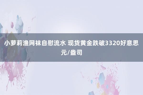 小萝莉渔网袜自慰流水 现货黄金跌破3320好意思元/盎司