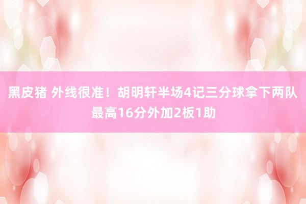 黑皮猪 外线很准！胡明轩半场4记三分球拿下两队最高16分外加2板1助