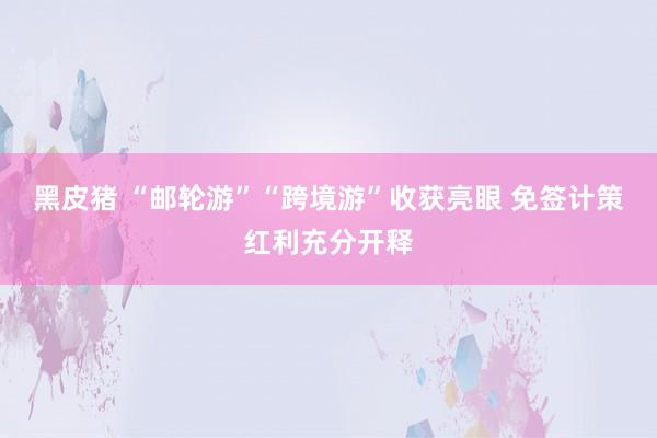 黑皮猪 “邮轮游”“跨境游”收获亮眼 免签计策红利充分开释