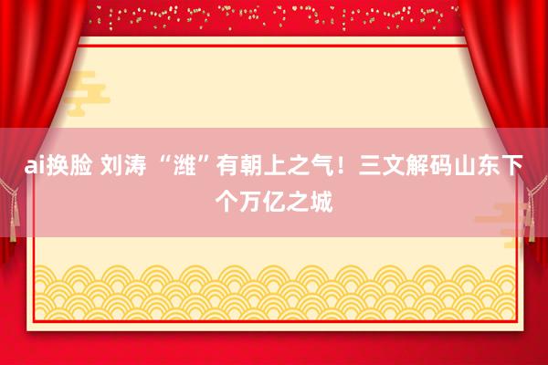 ai换脸 刘涛 “潍”有朝上之气！三文解码山东下个万亿之城