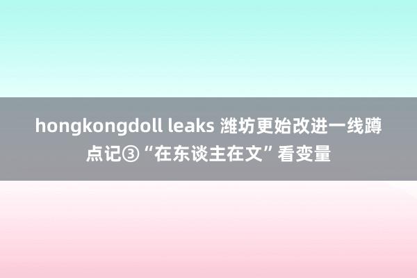hongkongdoll leaks 潍坊更始改进一线蹲点记③“在东谈主在文”看变量