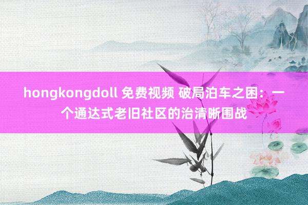hongkongdoll 免费视频 破局泊车之困：一个通达式老旧社区的治清晰围战