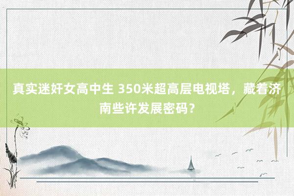 真实迷奸女高中生 350米超高层电视塔，藏着济南些许发展密码？