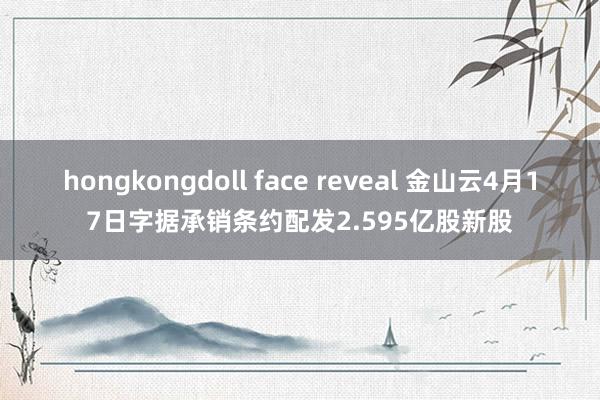 hongkongdoll face reveal 金山云4月17日字据承销条约配发2.595亿股新股