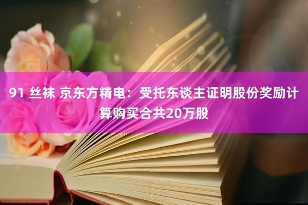 91 丝袜 京东方精电：受托东谈主证明股份奖励计算购买合共20万股