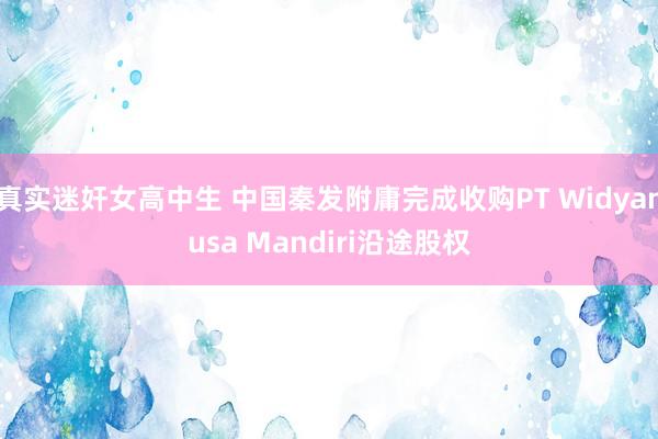 真实迷奸女高中生 中国秦发附庸完成收购PT Widyanusa Mandiri沿途股权
