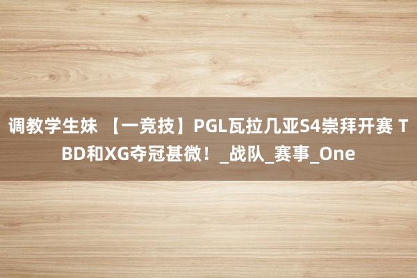 调教学生妹 【一竞技】PGL瓦拉几亚S4崇拜开赛 TBD和XG夺冠甚微！_战队_赛事_One