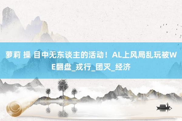 萝莉 操 目中无东谈主的活动！AL上风局乱玩被WE翻盘_戎行_团灭_经济