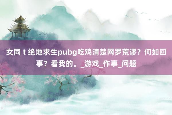 女同 t 绝地求生pubg吃鸡清楚网罗荒谬？何如回事？看我的。_游戏_作事_问题