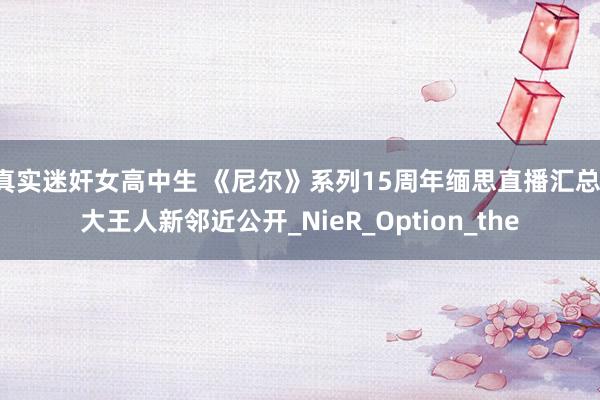 真实迷奸女高中生 《尼尔》系列15周年缅思直播汇总：大王人新邻近公开_NieR_Option_the