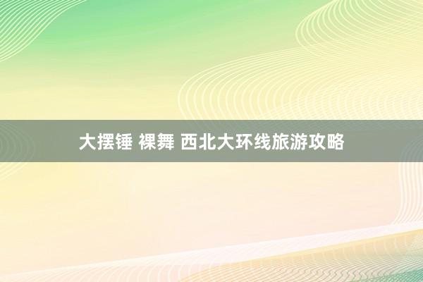 大摆锤 裸舞 西北大环线旅游攻略