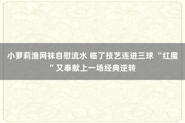 小萝莉渔网袜自慰流水 临了技艺连进三球 “红魔”又奉献上一场经典逆转