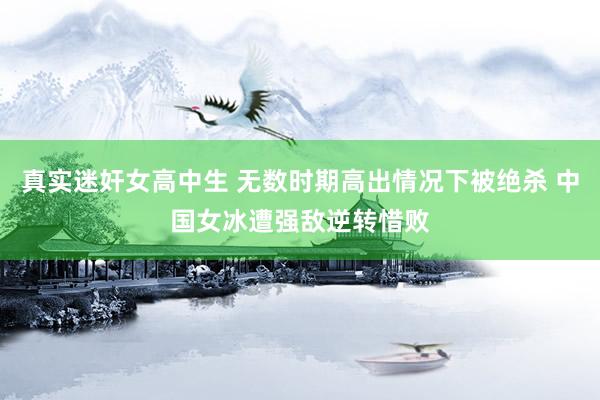真实迷奸女高中生 无数时期高出情况下被绝杀 中国女冰遭强敌逆转惜败