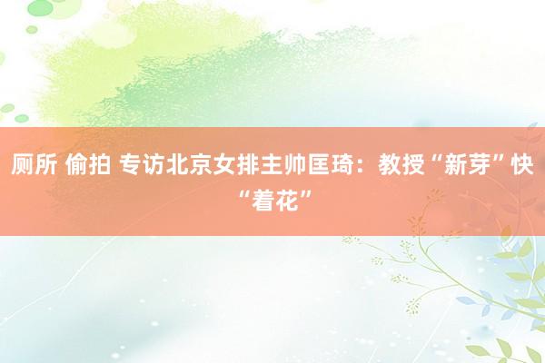 厕所 偷拍 专访北京女排主帅匡琦：教授“新芽”快“着花”
