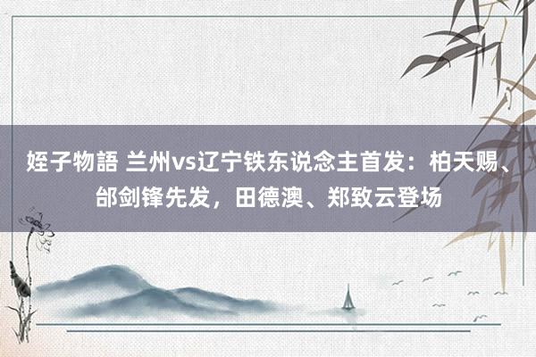 姪子物語 兰州vs辽宁铁东说念主首发：柏天赐、邰剑锋先发，田德澳、郑致云登场