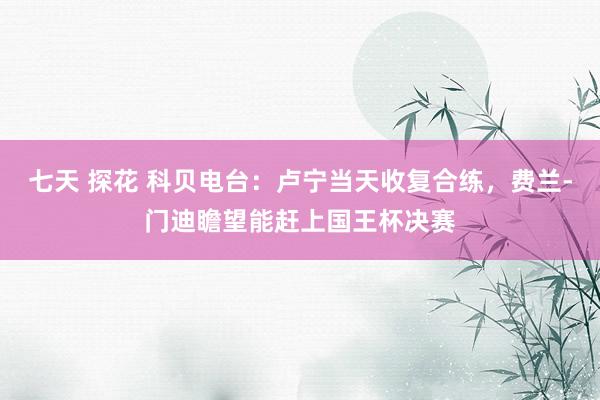 七天 探花 科贝电台：卢宁当天收复合练，费兰-门迪瞻望能赶上国王杯决赛