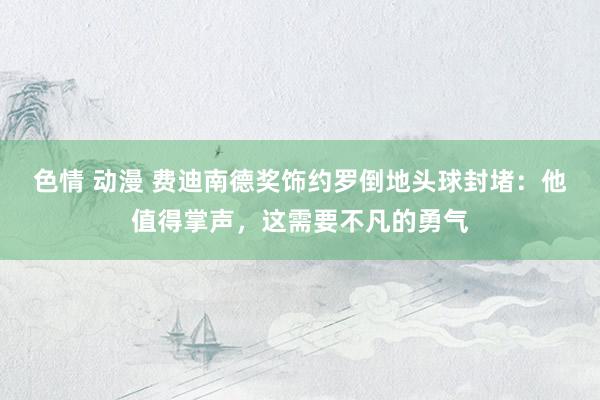 色情 动漫 费迪南德奖饰约罗倒地头球封堵：他值得掌声，这需要不凡的勇气