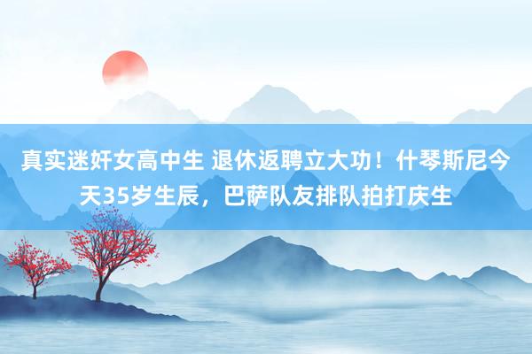 真实迷奸女高中生 退休返聘立大功！什琴斯尼今天35岁生辰，巴萨队友排队拍打庆生
